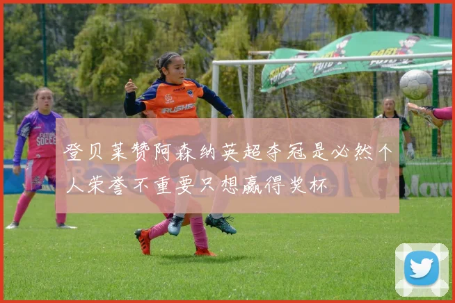 登贝莱赞阿森纳英超夺冠是必然个人荣誉不重要只想赢得奖杯