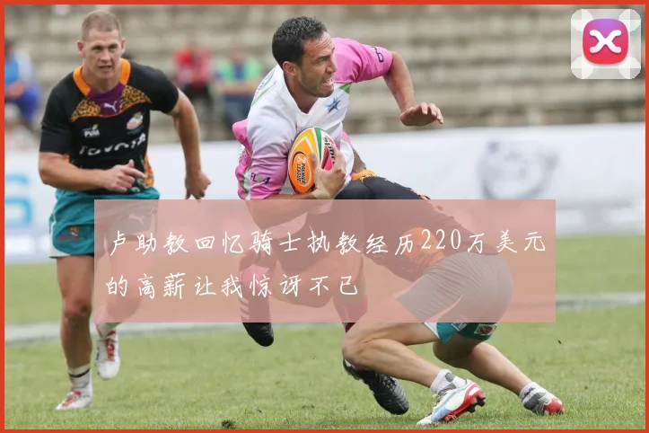 卢助教回忆骑士执教经历220万美元的高薪让我惊讶不已