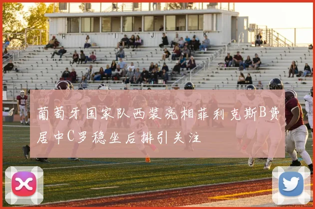 葡萄牙国家队西装亮相菲利克斯B费居中C罗稳坐后排引关注