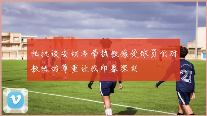 帕托谈安切洛蒂执教感受球员们对教练的尊重让我印象深刻