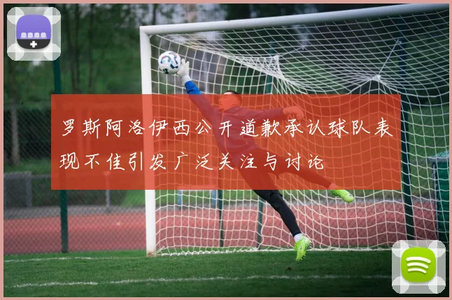 罗斯阿洛伊西公开道歉承认球队表现不佳引发广泛关注与讨论