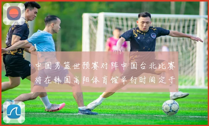 中国男篮世预赛对阵中国台北比赛将在韩国高阳体育馆举行时间定于7月6日