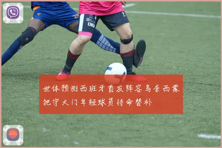 世体预测西班牙首发阵容乌奈西蒙把守大门年轻球员待命替补