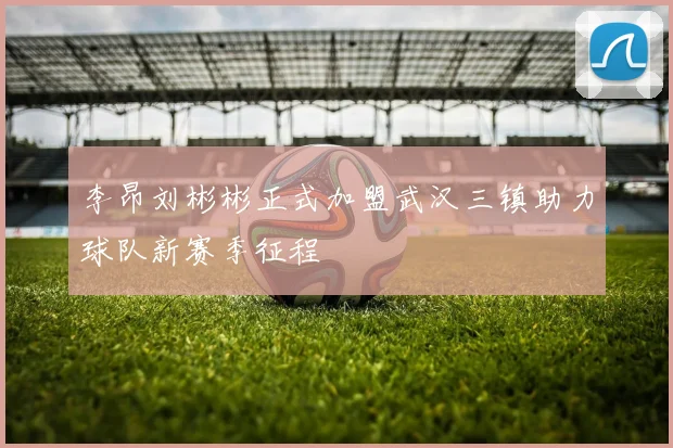 李昂刘彬彬正式加盟武汉三镇助力球队新赛季征程