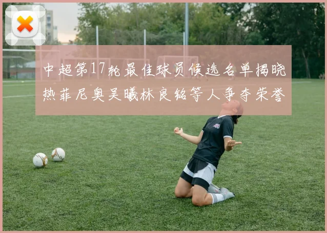 中超第17轮最佳球员候选名单揭晓热菲尼奥吴曦林良铭等人争夺荣誉