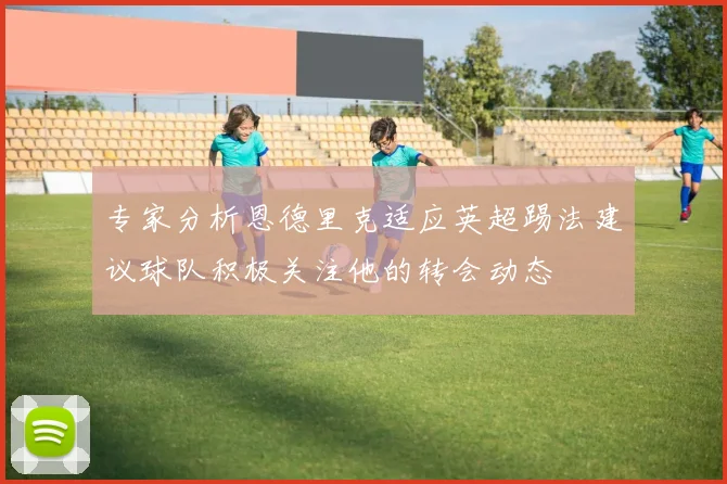 专家分析恩德里克适应英超踢法建议球队积极关注他的转会动态